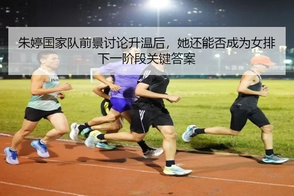 朱婷国家队前景讨论升温后，她还能否成为女排下一阶段关键答案